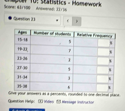 Chapter 10: Statistics - Homework 
Score: 63/100 Answered: 22/36 
Question 23 
s as a percents, rounded to one decimal place. 
Question Help: - Video - Message instructor