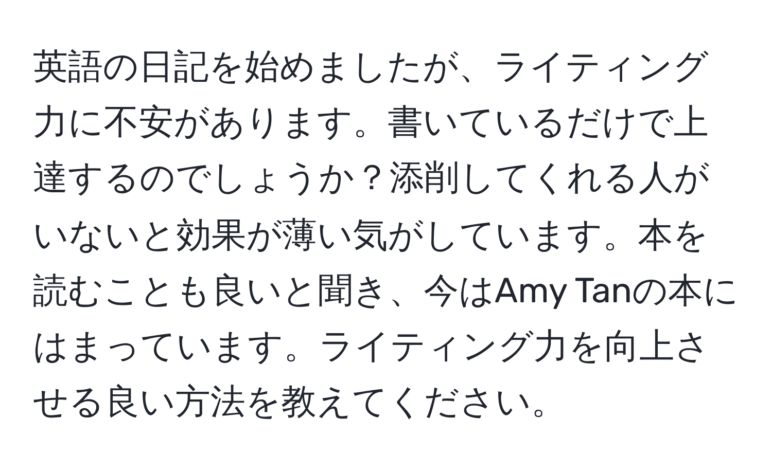 英語の日記を始めましたが、ライティング力に不安があります。書いているだけで上達するのでしょうか？添削してくれる人がいないと効果が薄い気がしています。本を読むことも良いと聞き、今はAmy Tanの本にはまっています。ライティング力を向上させる良い方法を教えてください。