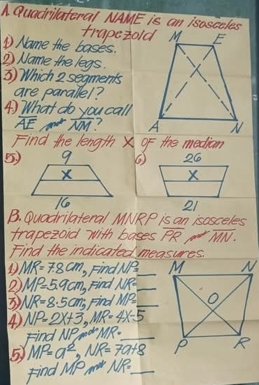 Quadrilateral NAME is an isosceles 
trapetold M 
① Name the basks. 
2 Name the legs. 
③ Which 2 segments 
are parallel? 
④) What do you call
overline AE overline NM ? 
Find the length X OF the median 
5) 26
X
21 
B. Duadrilateral MNRP is an isosceles 
trapezoid with bases overline PRoverline MN. 
Find the indicated measures. 
D. MR=7.8cm Find NP= _ 
2) MP=5.9cm Find NR= _ 
3 NR=8.5cm; Find MP= _ 
④ NP=2X+3, MR=4X-5
Find NP md MR= _ 
5 MP=a^2, NR=7a+8
Find M MPm^2 KR:_