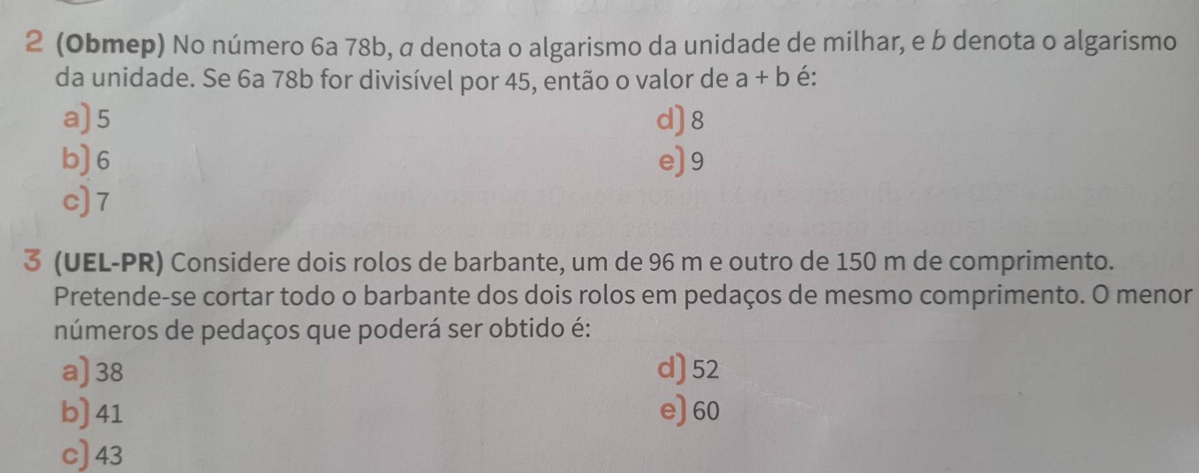 2 (Obmep) No número 6a 78b, α denota o algarismo da unidade de milhar, e b denota o algarismo
da unidade. Se 6a 78b for divisível por 45, então o valor de a+b é:
a) 5 d) 8
b) 6 e) 9
c) 7
3 (UEL-PR) Considere dois rolos de barbante, um de 96 m e outro de 150 m de comprimento.
Pretende-se cortar todo o barbante dos dois rolos em pedaços de mesmo comprimento. O menor
números de pedaços que poderá ser obtido é:
a) 38 d) 52
b) 41 e) 60
c) 43