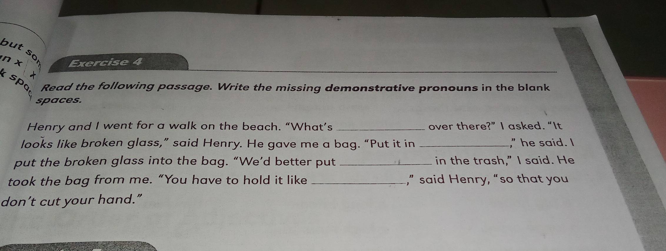 but so 
n x Exercise 4 
× 
spo 
Read the following passage. Write the missing demonstrative pronouns in the blank 
spaces. 
Henry and I went for a walk on the beach. “What’s _over there?” I asked. “It 
looks like broken glass,” said Henry. He gave me a bag. “Put it in _," he said. I 
put the broken glass into the bag. “We’d better put _in the trash,” I said. He 
took the bag from me. “You have to hold it like _,” said Henry, “so that you 
don’t cut your hand.”