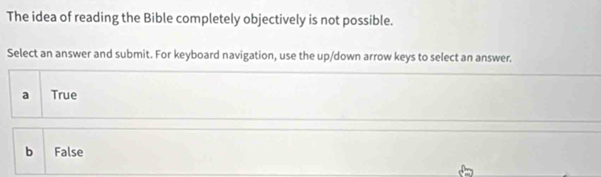 The idea of reading the Bible completely objectively is not possible.
Select an answer and submit. For keyboard navigation, use the up/down arrow keys to select an answer.
a True
b 1 False