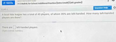 realize 3-3: MathXI, for School Additional Practice (Extra Credit) (LMS graded) 
33,AP-1 Question Help 
A local little league has a total of 40 players, of whom 35% are left-handed. How many left-handed 
players are there? 
There are □ left-handed players. 
(Type a whole number.)