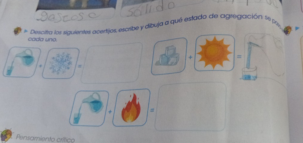 Descitra los siguientes acertijos, escribe y dibuja a qué estado de agregación se por 
cada uno. 
+ 
= 
+ 
= 
+ 
= 
Pensamiento crítico