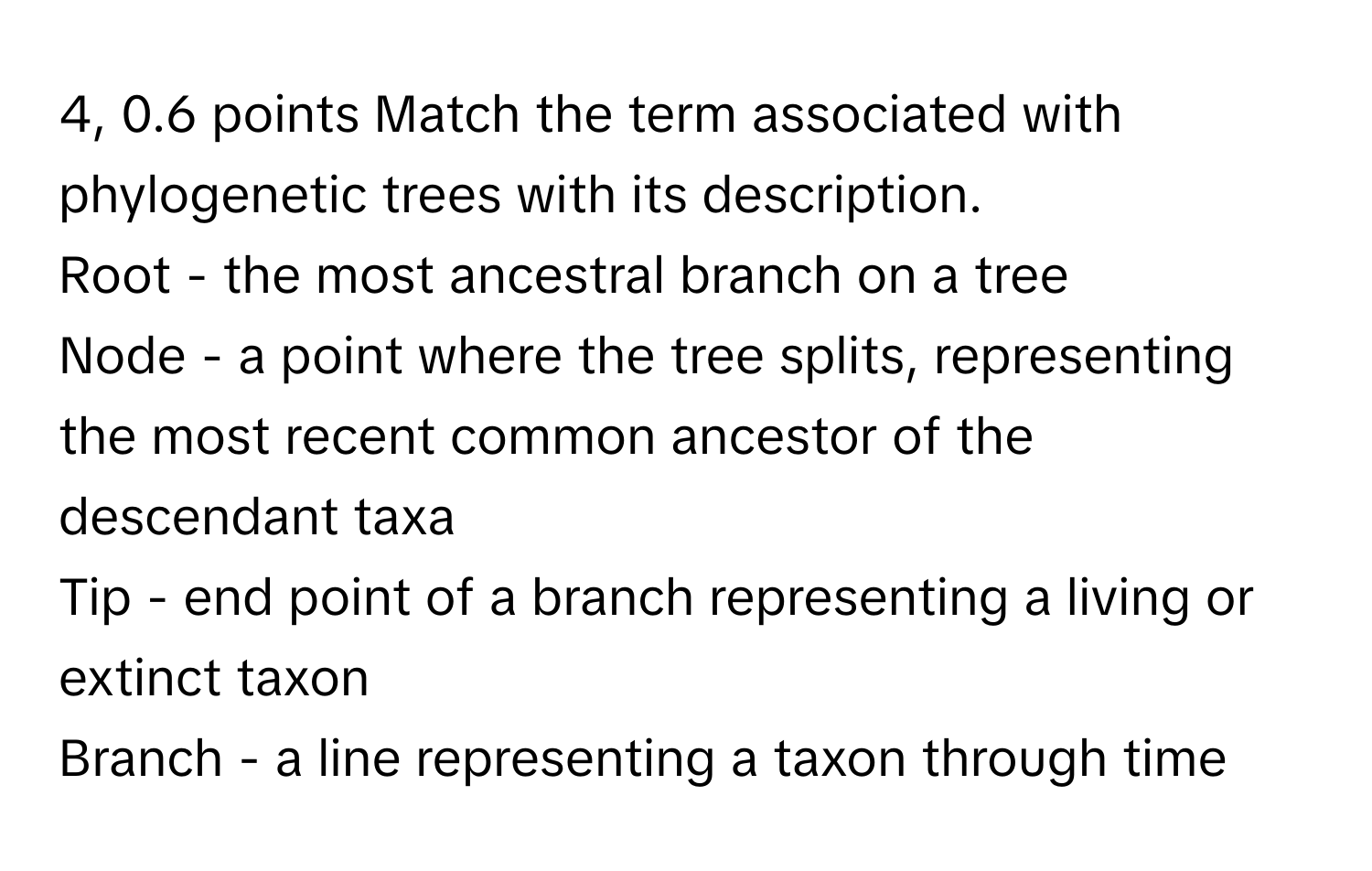 4, 0.6 points Match the term associated with phylogenetic trees with its description. 
Root - the most ancestral branch on a tree
Node - a point where the tree splits, representing the most recent common ancestor of the descendant taxa
Tip - end point of a branch representing a living or extinct taxon
Branch - a line representing a taxon through time