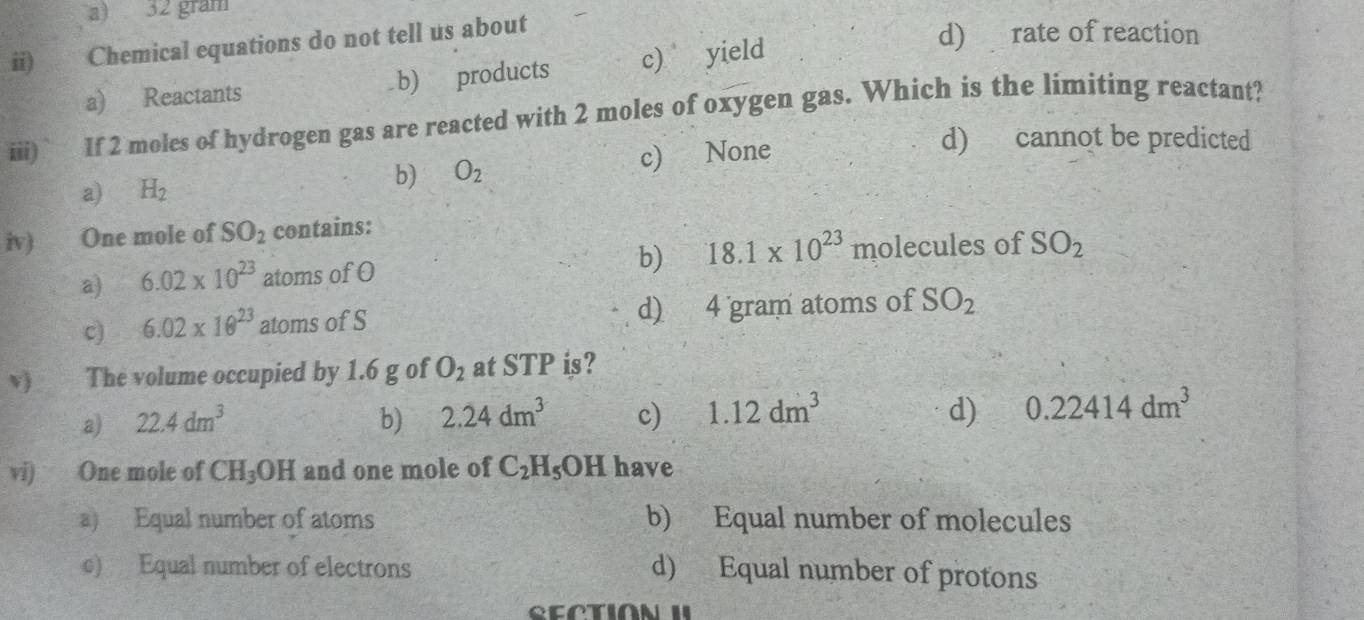 a) 32 gram
i) Chemical equations do not tell us about
a) Reactants b) products c) yield
d) rate of reaction
iii) If 2 moles of hydrogen gas are reacted with 2 moles of oxygen gas. Which is the limiting reactant?
a) H_2 c) None
d) cannot be predicted
b) O_2
iv) One mole of SO_2 contains:
a) 6.02* 10^(23) atoms of O b) 18.1* 10^(23)molecules of SO_2
。 6.02* 10^(23) atoms of S d) 4 gram atoms of SO_2
v The volume occupied by 1.6 g of O_2 at STP is?
a) 22.4dm^3 b) 2.24dm^3 c) 1.12dm^3 d) 0.22414dm^3
vi) One mole of CH_3OH and one mole of C_2H_5OH have
a) Equal number of atoms b) Equal number of molecules
c) Equal number of electrons
d) Equal number of protons