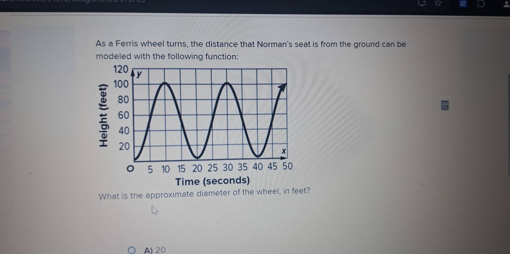 ☆ ''
As a Ferris wheel turns, the distance that Norman's seat is from the ground can be
modeled with the following function:
What is the approximate diameter of the wheel, in feet?
A) 20