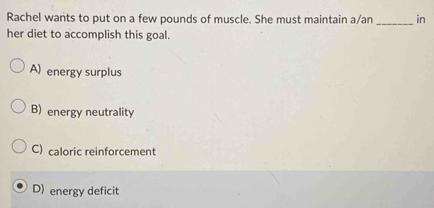 Rachel wants to put on a few pounds of muscle. She must maintain a/an _in
her diet to accomplish this goal.
A) energy surplus
B) energy neutrality
C) caloric reinforcement
D) energy deficit