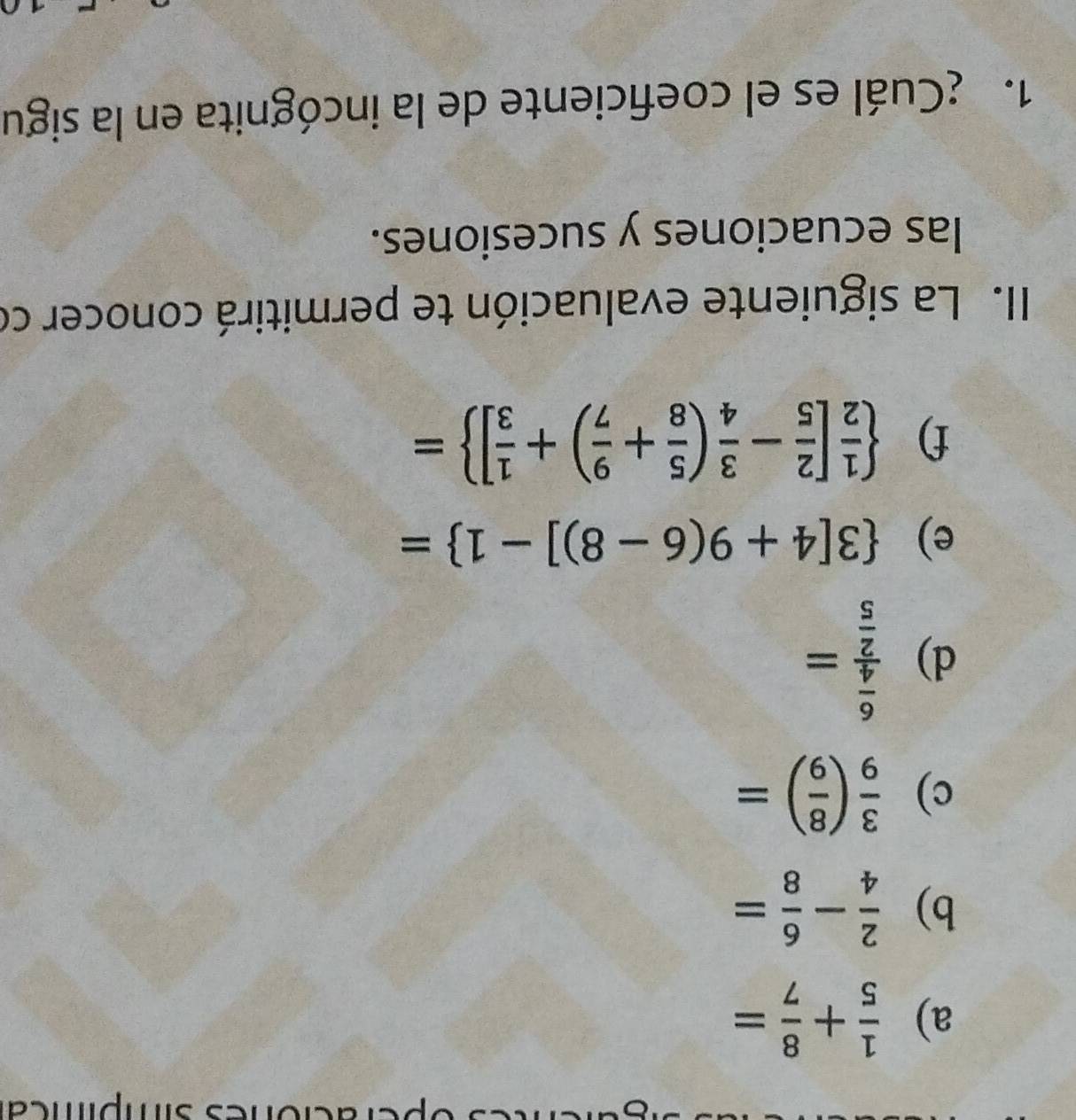 simpíca 
a)  1/5 + 8/7 =
b)  2/4 - 6/8 =
c)  3/9 ( 8/9 )=
d) frac  6/4  2/5 =
e)  3[4+9(6-8)]-1 =
f)   1/2 [ 2/5 - 3/4 ( 5/8 + 9/7 )+ 1/3 ] =
II. La siguiente evaluación te permitirá conocer co 
las ecuaciones y sucesiones. 
1. ¿Cuál es el coeficiente de la incógnita en la sigu