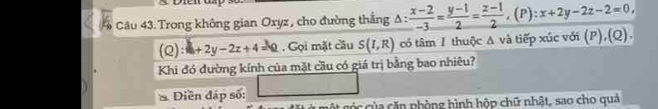 Trong không gian Oxyz , cho đường thắng Δ:  (x-2)/-3 = (y-1)/2 = (z-1)/2 , (P):x+2y-2z-2=0, 
(Q) +2y-2z+4=0. Gọi mặt cầu S(I,R) có tâm 1 thuộc A và tiếp xúc với (P),(Q).
Khi đó đường kính của mặt cầu có giá trị bằng bao nhiêu?
* Điền đáp số:
c của căn phòng hình hộp chữ nhật, sao cho quả