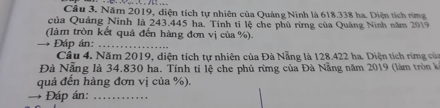 Năm 2019, diện tích tự nhiên của Quảng Ninh là 618.338 ha. Diện tích rừmg 
của Quảng Ninh là 243.445 ha. Tính tỉ lệ che phủ rừng của Quảng Ninh năm 2019
(làm tròn kết quả đến hàng đơn vị của %). 
→ Đáp án:_ 
Câu 4. Năm 2019, diện tích tự nhiên của Đà Nẵng là 128.422 ha. Diện tích rừng của 
Đà Nẵng là 34.830 ha. Tính tỉ lệ che phủ rừng của Đà Nẵng năm 2019 (làm tròn kế 
quả đến hàng đơn vị của %). 
→ Đáp án:_