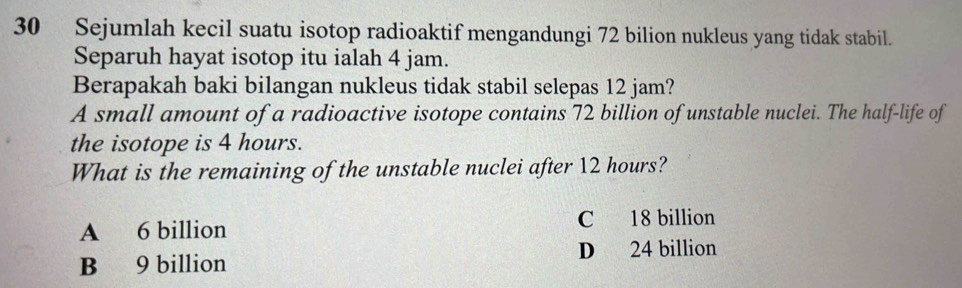 Sejumlah kecil suatu isotop radioaktif mengandungi 72 bilion nukleus yang tidak stabil.
Separuh hayat isotop itu ialah 4 jam.
Berapakah baki bilangan nukleus tidak stabil selepas 12 jam?
A small amount of a radioactive isotope contains 72 billion of unstable nuclei. The half-life of
the isotope is 4 hours.
What is the remaining of the unstable nuclei after 12 hours?
A 6 billion C 18 billion
D 24 billion
B 9 billion