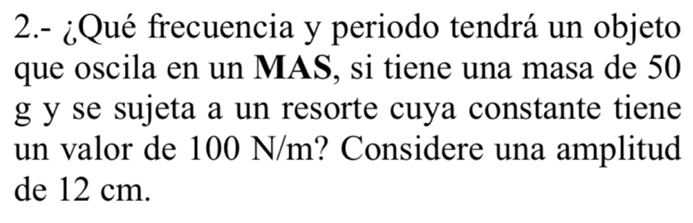 2.- ¿Qué frecuencia y periodo tendrá un objeto 
que oscila en un MAS, si tiene una masa de 50
g y se sujeta a un resorte cuya constante tiene 
un valor de 100 N/m? Considere una amplitud 
de 12 cm.