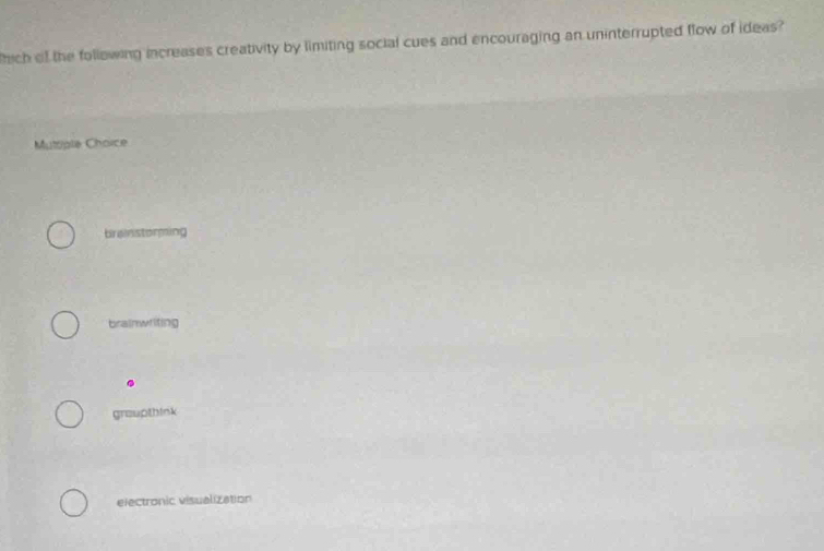 hich of the following increases creativity by limiting social cues and encouraging an uninterrupted flow of ideas?
Muttiple Choice
brainstorming
brainwriting
groupthink
electronic visualization