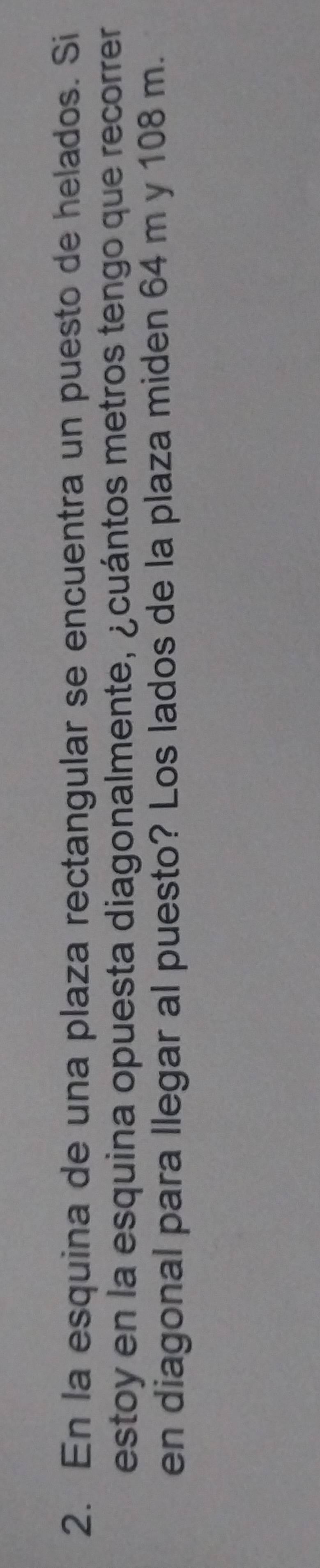 En la esquina de una plaza rectangular se encuentra un puesto de helados. Si 
estoy en la esquina opuesta diagonalmente, ¿cuántos metros tengo que recorrer 
en diagonal para llegar al puesto? Los lados de la plaza miden 64 m y 108 m.