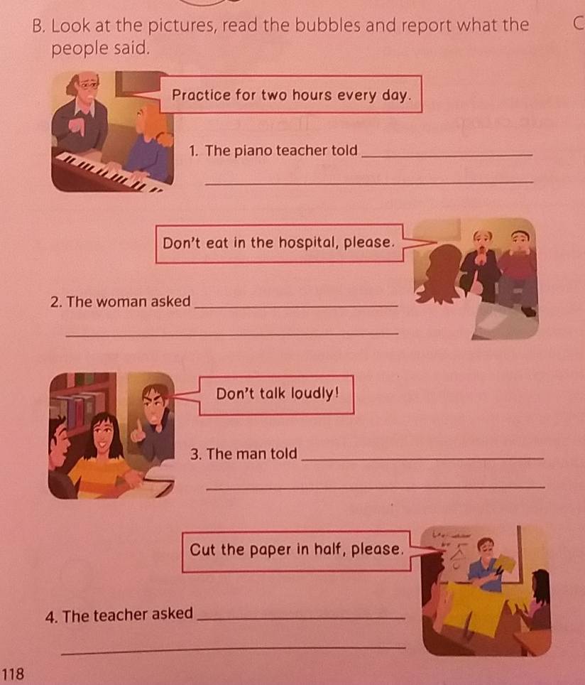 Look at the pictures, read the bubbles and report what the C 
people said. 
Practice for two hours every day. 
1. The piano teacher told_ 
_ 
Don't eat in the hospital, please. 
2. The woman asked_ 
_ 
Don't talk loudly! 
3. The man told_ 
_ 
Cut the paper in half, please. 
4. The teacher asked_ 
_
118