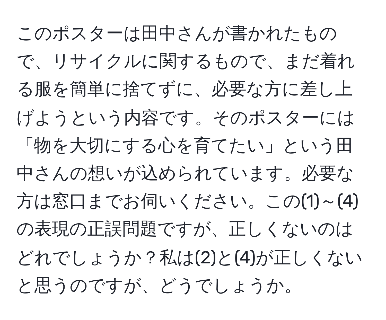 このポスターは田中さんが書かれたもので、リサイクルに関するもので、まだ着れる服を簡単に捨てずに、必要な方に差し上げようという内容です。そのポスターには「物を大切にする心を育てたい」という田中さんの想いが込められています。必要な方は窓口までお伺いください。この(1)～(4)の表現の正誤問題ですが、正しくないのはどれでしょうか？私は(2)と(4)が正しくないと思うのですが、どうでしょうか。