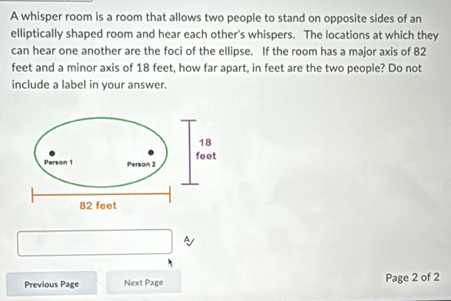 A whisper room is a room that allows two people to stand on opposite sides of an 
elliptically shaped room and hear each other's whispers. The locations at which they 
can hear one another are the foci of the ellipse. If the room has a major axis of 82
feet and a minor axis of 18 feet, how far apart, in feet are the two people? Do not 
include a label in your answer. 
A 
Previous Page Next Page Page 2 of 2