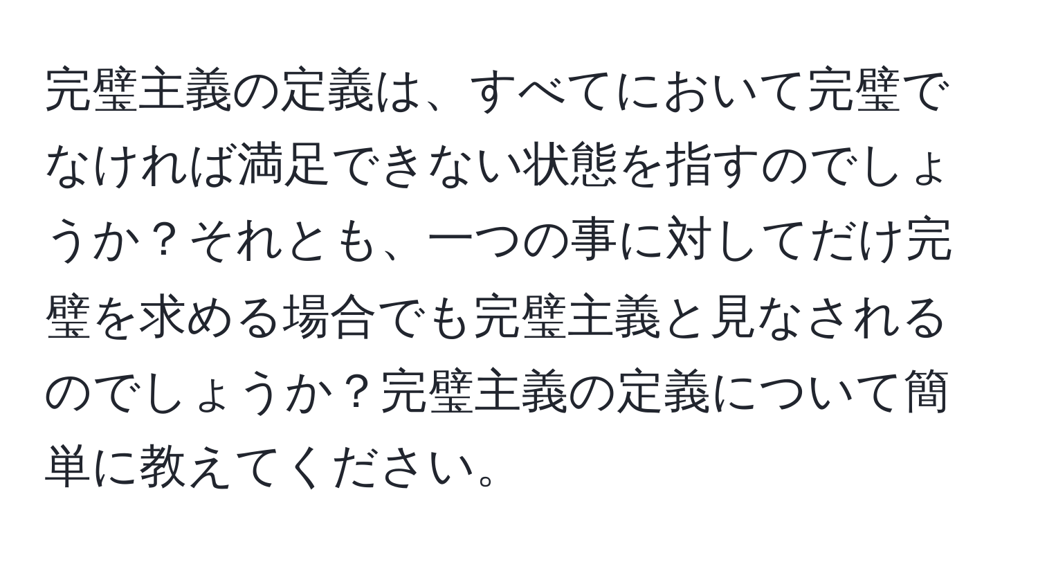 完璧主義の定義は、すべてにおいて完璧でなければ満足できない状態を指すのでしょうか？それとも、一つの事に対してだけ完璧を求める場合でも完璧主義と見なされるのでしょうか？完璧主義の定義について簡単に教えてください。