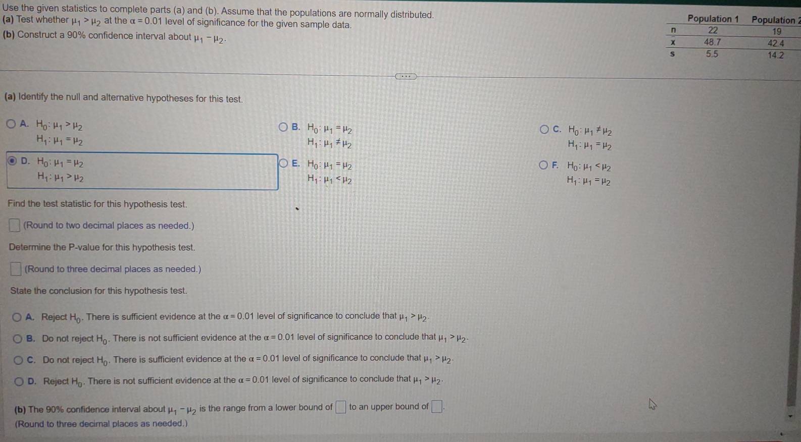 Use the given statistics to complete parts (a) and (b). Assume that the populations are normally distributed. Population 1 Population
(a) Test whether mu _1>mu _2 at the alpha =0.01 level of significance for the given sample data.
(b) Construct a 90% confidence interval about mu _1-mu _2.
(a) Identify the null and alternative hypotheses for this test
A. H_0:mu _1>mu _2 B. H_0:mu _1=mu _2 C. H_0:mu _1!= mu _2
H_1:mu _1=mu _2
H_1:mu _1!= mu _2
H_1:mu _1=mu _2
D. H_0:mu _1=mu _2 E. H_0:mu _1=mu _2 F. H_0:mu _1
H_1:mu _1>mu _2
H_1:mu _1
H_1:mu _1=mu _2
Find the test statistic for this hypothesis test.
(Round to two decimal places as needed.)
Determine the P-value for this hypothesis test.
(Round to three decimal places as needed.)
State the conclusion for this hypothesis test.
A. Reject H_0. There is sufficient evidence at the alpha =0.01 level of significance to conclude that mu _1>mu _2.
B. Do not reject H_0. There is not sufficient evidence at the alpha =0. 01 level of significance to conclude that mu _1>mu _2.
C. Do not reject H_0. There is sufficient evidence at the alpha =0.01 level of significance to conclude that mu _1>mu _2.
D. Reject H_0. There is not sufficient evidence at the alpha =0.01 level of significance to conclude that mu _1>mu _2.
(b) The 90% confidence interval about mu _1-mu _2 is the range from a lower bound of □ to an upper bound of □ .
(Round to three decimal places as needed.)