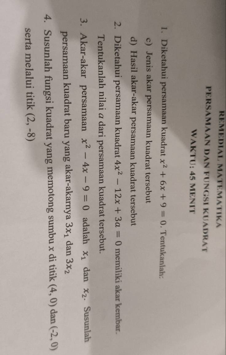 REMEDIAL MATEMATIKA 
PERSAMAAN DAN FUNGSI KUADRAT 
WAKTU: 45 MENIT 
1. Diketahui persamaan kuadrat x^2+6x+9=0. Tentukanlah: 
c) Jenis akar persamaan kuadrat tersebut 
d) Hasil akar-akar persamaan kuadrat tersebut 
2. Diketahui persamaan kuadrat 4x^2-12x+3a=0 memiliki akar kembar. 
Tentukanlah nilai α dari persamaan kuadrat tersebut. 
3. Akar-akar persamaan x^2-4x-9=0 adalah x_1 dan x_2. Susunlah 
persamaan kuadrat baru yang akar-akarnya 3x_1 dan 3x_2
4. Susunlah fungsi kuadrat yang memotong sumbu x di titik (4,0) dan (-2,0)
serta melalui titik (2,-8)