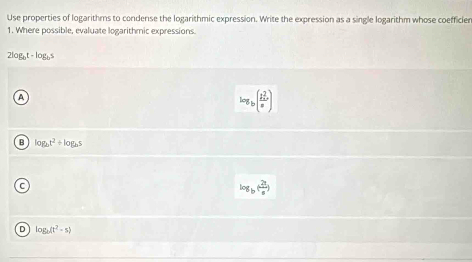 Use properties of logarithms to condense the logarithmic expression. Write the expression as a single logarithm whose coefficier
1. Where possible, evaluate logarithmic expressions.
2log _bt-log _bs
A
log _b(frac b^2_xcirc s)
B log _bt^2/ log _bs
a
log _b( 2t/s )
D log _b(t^2-s)