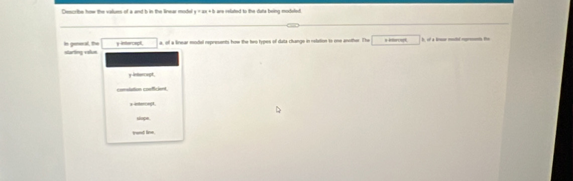 Describe how the valures of a and b in the linear model y=ax+b are related to the data being modeled.
In general, the y-intercept, a, of a linear model represents how the two types of data change in relation to one another. The x -insturcept b, of a linssr modal represents the
starting value
y-intercept,
comelation coefficient
x -intercect,
slope,
trand line