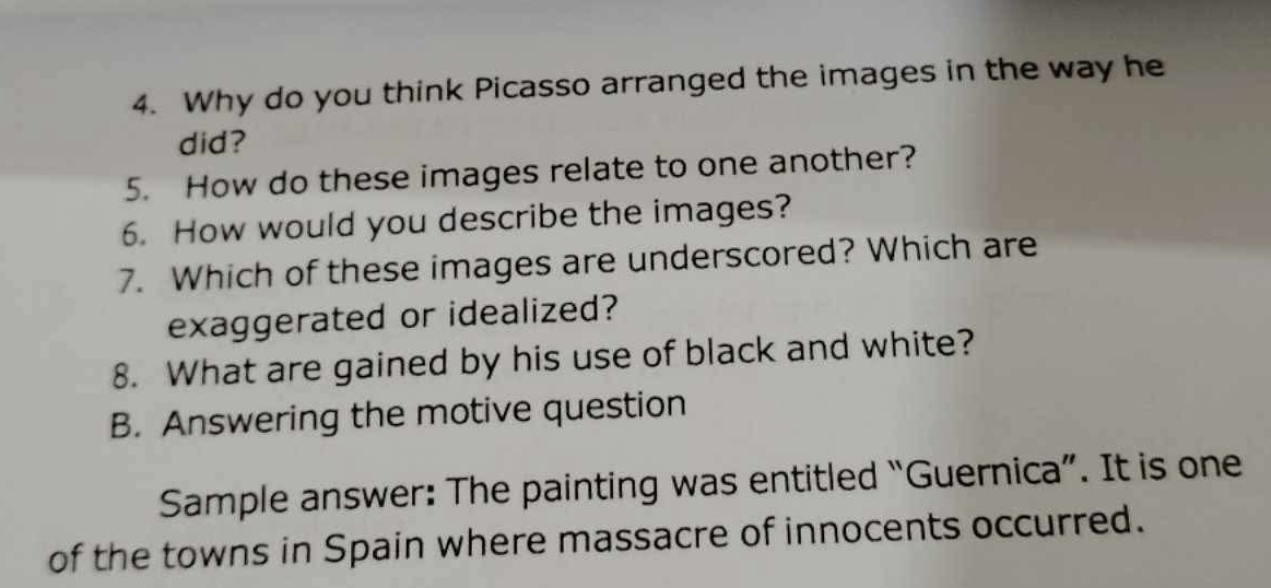 Why do you think Picasso arranged the images in the way he 
did? 
5. How do these images relate to one another? 
6. How would you describe the images? 
7. Which of these images are underscored? Which are 
exaggerated or idealized? 
8. What are gained by his use of black and white? 
B. Answering the motive question 
Sample answer: The painting was entitled “Guernica”. It is one 
of the towns in Spain where massacre of innocents occurred.