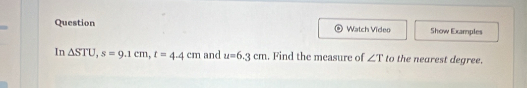 Question Watch Video Show Examples 
In △ STU, s=9.1cm, t=4.4cm and u=6.3cm. Find the measure of ∠ T to the nearest degree.