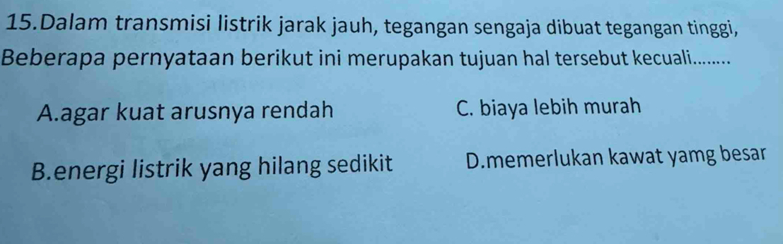 Dalam transmisi listrik jarak jauh, tegangan sengaja dibuat tegangan tinggi,
Beberapa pernyataan berikut ini merupakan tujuan hal tersebut kecuali.........
A.agar kuat arusnya rendah C. biaya lebih murah
B.energi listrik yang hilang sedikit D.memerlukan kawat yamg besar