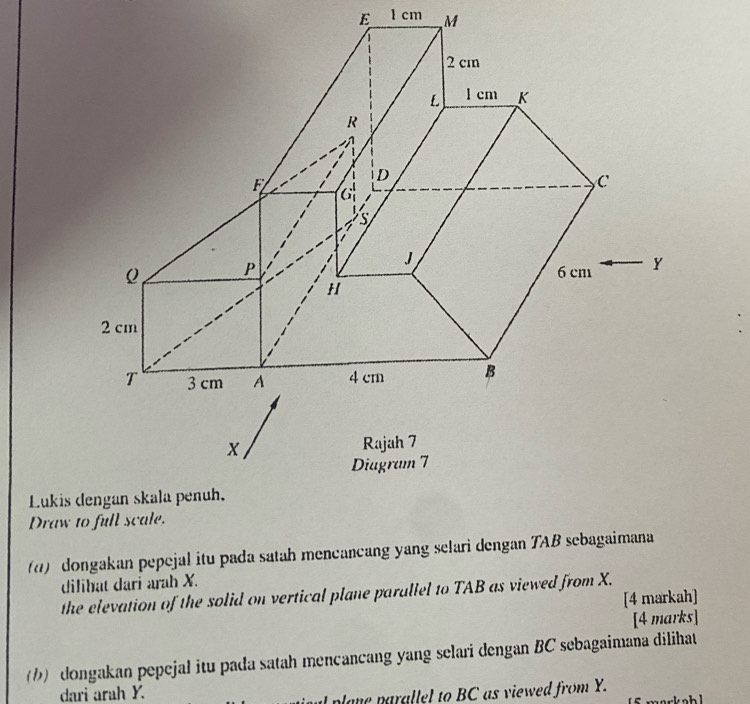 1 cm M
Lukis 
Draw to full scale. 
(d) dongakan pepejal itu pada satah mencancang yang selari dengan TAB sebagaimana 
dilihat dari arah X. 
the elevation of the solid on vertical plane parallel to TAB as viewed from X. 
[4 markah] 
[4 marks] 
(1) dongakan pepejal itu pada satah mencancang yang selari dengan BC sebagaimana dilihat 
dari arah Y. 
pa n a a el to BC as viewed from Y.