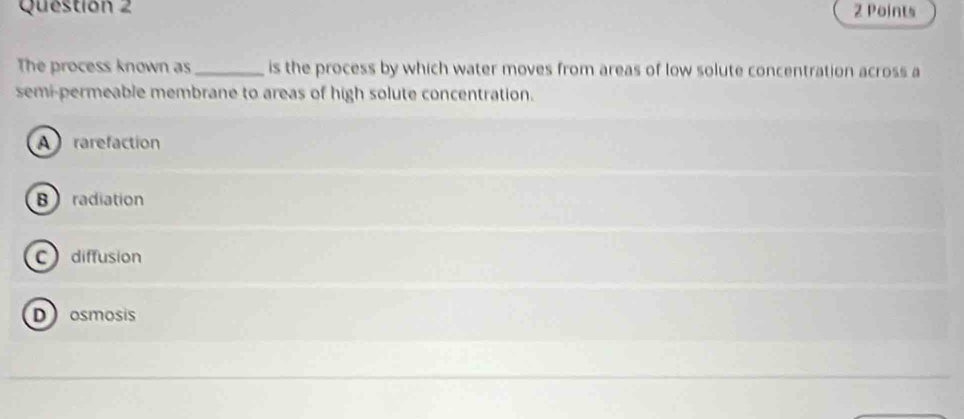 Questión 2 2 Points
The process known as_ is the process by which water moves from areas of low solute concentration across a
semi-permeable membrane to areas of high solute concentration.
A rarefaction
B radiation
C diffusion
D osmosis