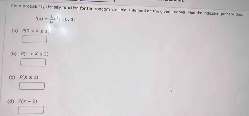 f is a probability density function for the random variable X defined on the given interval. Find the indicated probabilities.
f(x)= 1/9 x^2;[0,3]
(a) P(0≤ X≤ 1)
(b) P(1
(c) P(X≤ 1)
(d) P(X=2)