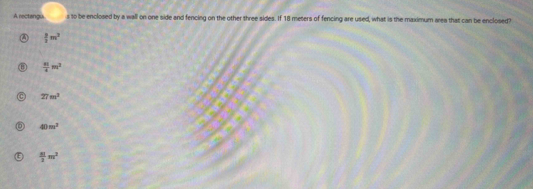 A rectangui. s to be enclosed by a wall on one side and fencing on the other three sides. If 18 meters of fencing are used, what is the maximum area that can be enclosed?
 9/2 m^2
 81/4 m^2
27m^2
40m^2
 81/2 m^2