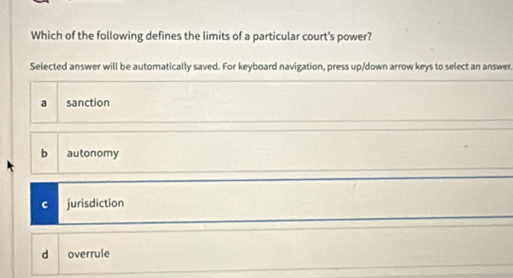 Which of the following defines the limits of a particular court's power?
Selected answer will be automatically saved. For keyboard navigation, press up/down arrow keys to select an answer.
a sanction
b autonomy
C jurisdiction
d overrule