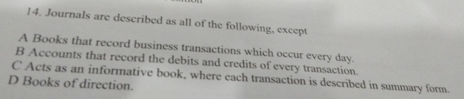 Journals are described as all of the following, except
A Books that record business transactions which occur every day.
B Accounts that record the debits and credits of every transaction.
C Acts as an informative book, where each transaction is described in summary form.
D Books of direction.