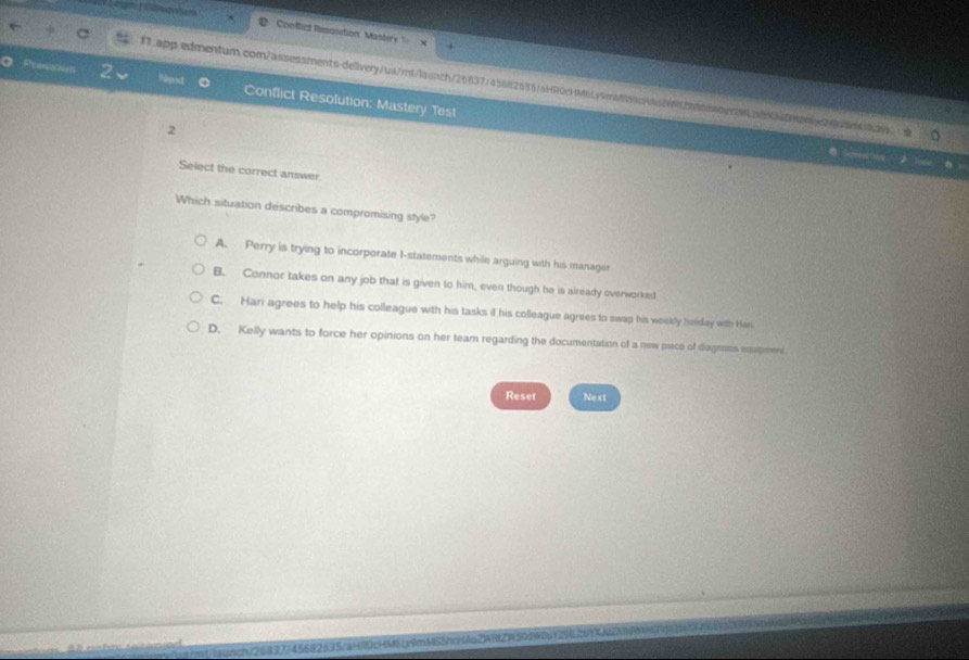 ? Conllict Resonition Mastery
f1.app.edmentum.com/assessments-delivery/ua/rt/laonch/26837745682636/aHR0cHMbLy9ma5ac426f2a56aaoar91289N0
2 ?ust 。 Conflict Resolution: Mastery Test
2
Select the correct answer
Which situation describes a compromising style?
A. Perry is trying to incorporate I-statements while arguing with his manager
B. Connor takes on any job that is given to him, even though he is already overworked
C. Hari agrees to help his colleague with his tasks if his colleague agrees to swap his weekly bolday with Hari
D. Kelly wants to force her opinions on her team regarding the documentation of a new piece of degnoss equpmen
Reset Next
T M txậm MSShmi (ăn ZWRIZ)