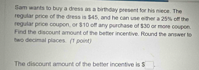 Sam wants to buy a dress as a birthday present for his niece. The 
regular price of the dress is $45, and he can use either a 25% off the 
regular price coupon, or $10 off any purchase of $30 or more coupon. 
Find the discount amount of the better incentive. Round the answer to 
two decimal places. (1 point) 
The discount amount of the better incentive is $ ^