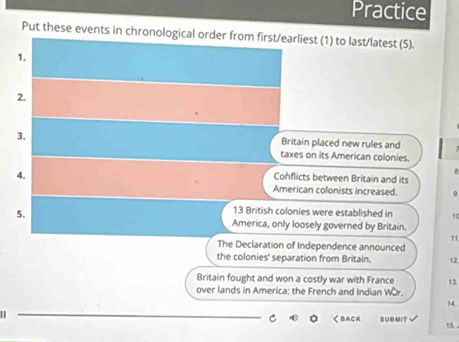 Practice 
Put these events in chronological order from first/earliest (1) to last/latest (5). 
1. 
2. 
3. 
Britain placed new rules and 7
taxes on its American colonies. 
4. 
8 
Conflicts between Britain and its 
American colonists increased. 9. 
5.
13 British colonies were established in 10
America, only loosely governed by Britain. 
11 
The Declaration of Independence announced 
the colonies' separation from Britain. 12 
Britain fought and won a costly war with France 
over lands in America: the French and Indian Wor. 13. 
14. 
1 
_ 
くBACK SUBMIT 15. .