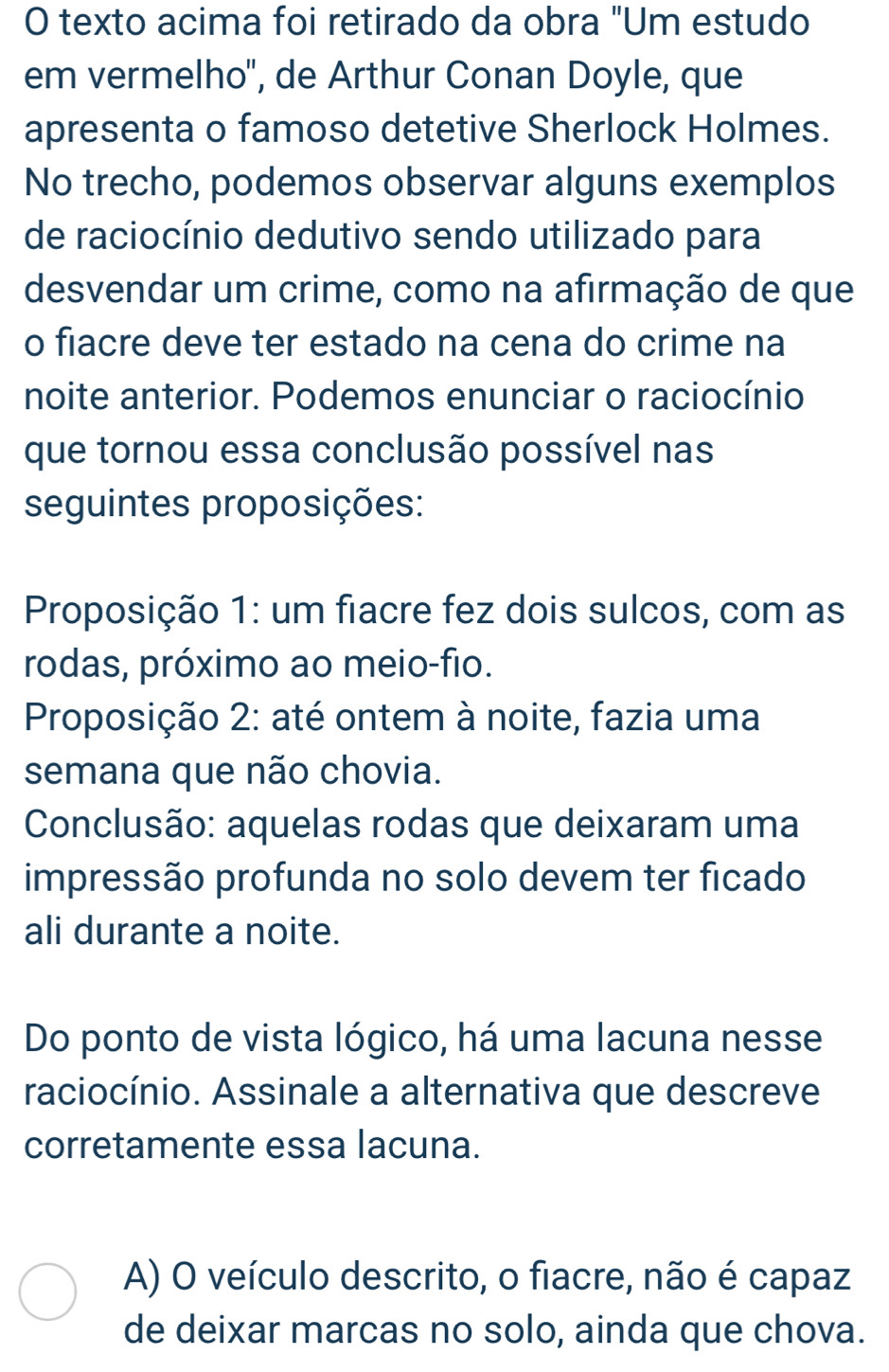 texto acima foi retirado da obra "Um estudo
em vermelho'', de Arthur Conan Doyle, que
apresenta o famoso detetive Sherlock Holmes.
No trecho, podemos observar alguns exemplos
de raciocínio dedutivo sendo utilizado para
desvendar um crime, como na afirmação de que
o fiacre deve ter estado na cena do crime na
noite anterior. Podemos enunciar o raciocínio
que tornou essa conclusão possível nas
seguintes proposições:
Proposição 1: um fiacre fez dois sulcos, com as
rodas, próximo ao meio-fio.
Proposição 2: até ontem à noite, fazia uma
semana que não chovia.
Conclusão: aquelas rodas que deixaram uma
impressão profunda no solo devem ter ficado
ali durante a noite.
Do ponto de vista lógico, há uma lacuna nesse
raciocínio. Assinale a alternativa que descreve
corretamente essa lacuna.
A) O veículo descrito, o fiacre, não é capaz
de deixar marcas no solo, ainda que chova.