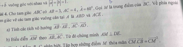 +vector b vuông góc với nhau và |a|=|b|=1. 
ài 4. Cho tam giác ABC có AB=3, AC=4, hat A=60°. Gọi M là trung điểm của BC. Về phía ngoài 
m giác vẽ các tam giác vuông cân tại A là ABD và ACE. 
a) Tính các tích vô hướng vector AB· vector AE, vector AC· vector AD. 
b) Biểu diễn vector AM theo vector AB, vector AC. Từ đó chứng minh AM⊥ DE. 
B C phân biệt, Tập hợp những điểm Mỹ thỏa mãn vector CM.vector CB=vector (CM)^2.