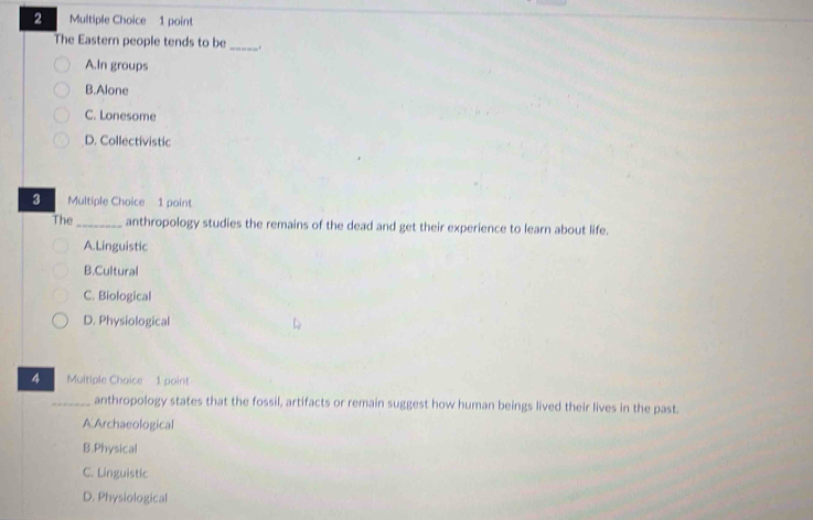 The Eastern people tends to be_ .
A.In groups
B.Alone
C. Lonesome
D. Collectivistic
3 Multiple Choice 1 point
The_ anthropology studies the remains of the dead and get their experience to learn about life.
A. Linguistic
B.Cultural
C. Biological
D. Physiological
4 Multiple Choice 1 point
_anthropology states that the fossil, artifacts or remain suggest how human beings lived their lives in the past.
A.Archaeological
B.Physical
C. Linguistic
D. Physiological