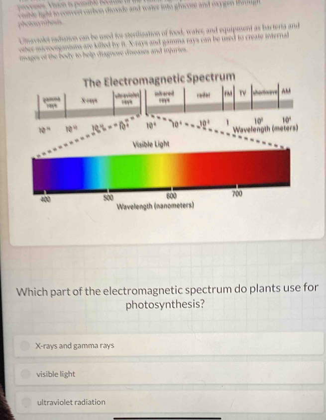 arbon ioxide and water into ghicose and oxy gen t o ugh
photos     
Ulnaviolet radiation can be used for sterilization of food, water, and equipment as bacteria and
are killed by it. X-rays and gamma rays can be used to create internal
hages of the body to help diagnose diseases and injuries .
Spectrum
Which part of the electromagnetic spectrum do plants use for
photosynthesis?
X-rays and gamma rays
visible light
ultraviolet radiation