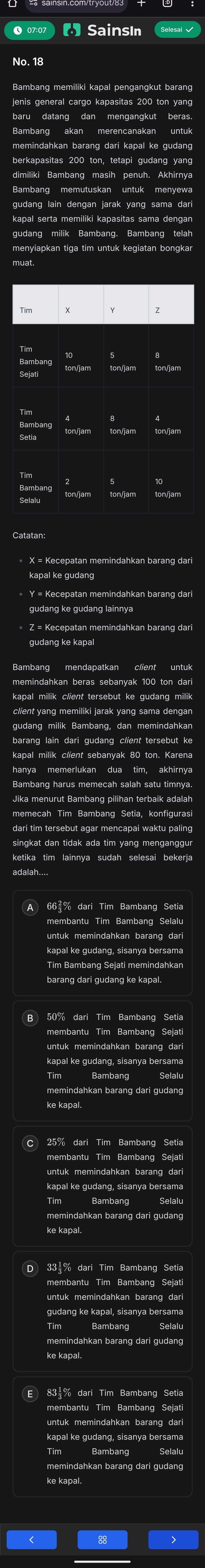 SainsIn
jenis general cargo kapasitas 200 ton yang
dimiliki Bambang masih penuh. Akhirnya
gudang lain dengan jarak yang sama dari
Catatan:
Bambang harus memecah salah satu timnya.
dari tim tersebut agar mencapai waktu paling
singkat dan tidak ada tim yang menganggu
ketika tim lainnya sudah selesai bekerja
adalah...
A 66% dari Tim Bambang Setia
membantu Tim Bambang Selalu
barang dari gudang ke kapal.
B 50% dari Tim Bambang Setia
untuk memindahkan barang da
kapal ke gudang, sisanya bersama
Selal
memindahkan barang dari gudang
ke kapal.
C 25% dari Tim Bambang Setia
untuk memindahkan barang dari
kapal ke gudang, sisanya bersama
Bambang Selalu
memindahkan barang dari gudang
D 33 % dari Tim Bambang Setia
gudang ke kapal, sisanya bersama
Bambang
memindahkan barang dari gudang
ke kapal
83½% dari Tim Bambang Setia
untuk memindahkan barang dar
memindahkan barang dari gudang