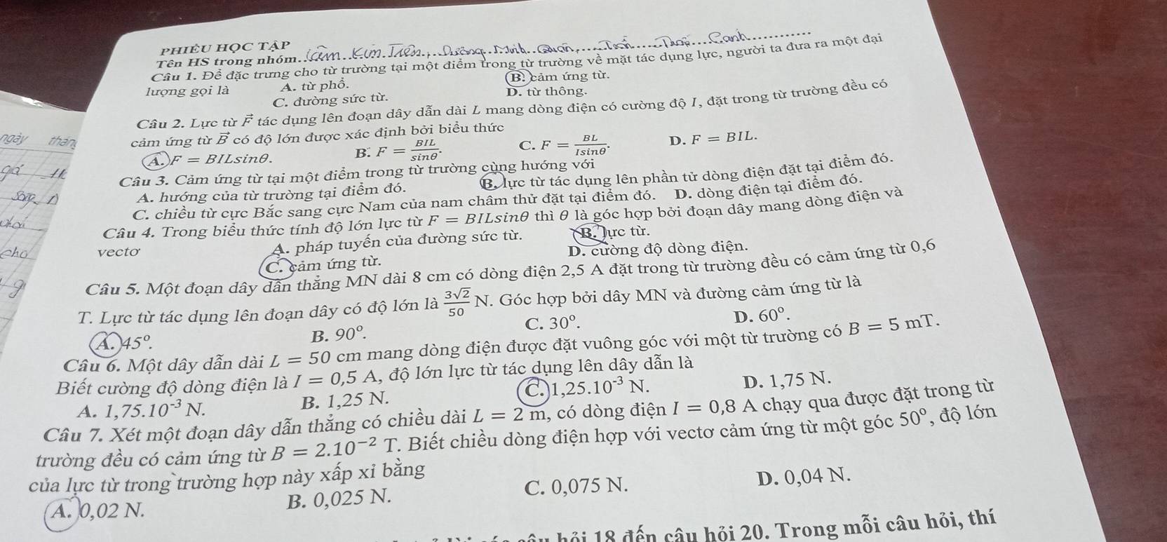 phiÊu họC tập    h Gu ch   
Cầu 1. Để đặc trưng cho từ trường tại một điểm trong từ trường về mặt tác dụng lực, người ta đưa ra một đại
Tên HS trong nhóm.
(B. cảm ứng từ.
lượng gọi là A. từ phổ. D. từ thông.
C. đường sức từ.
Câu 2. Lực từ vector F tác dụng lên đoạn dây dẫn dài L mang dòng điện có cường độ I, đặt trong từ trường đều có
ngày an cảm ứng từ vector B có độ lớn được xác định bởi biều thức
1. F=BILs ino
B. F= BIL/sin θ  . C. F= BL/Isin θ  . D. F=BIL.
Bừ lực từ tác dụng lên phần tử dòng điện đặt tại điểm đó.
Câu 3. Cảm ứng từ tại một điểm trong từ trường cùng hướng với
A. hướng của từ trường tại điểm đó.
C. chiều từ cực Bắc sang cực Nam của nam châm thử đặt tại điểm đó. D. dòng điện tại điểm đó.
Câu 4. Trong biểu thức tính độ lớn lực từ F=BILs tinh thì θ là góc hợp bởi đoạn dây mang dòng điện và
vecto
A. pháp tuyến của đường sức từ. B lực từ.
C. cảm ứng từ. D. cường độ dòng điện.
Câu 5. Một đoạn dây dân thằng MN dài 8 cm có dòng điện 2,5 A đặt trong từ trường đều có cảm ứng từ 0,6
T. Lực từ tác dụng lên đoạn dây có độ lớn là  3sqrt(2)/50 N. T. Góc hợp bởi dây MN và đường cảm ứng từ là
A 45°.
B. 90°. C. 30°.
D. 60°.
Câu 6. Một dây dẫn dài L=50 cm mang dòng điện được đặt vuông góc với một từ trường có B=5mT.
Biết cường độ dòng điện là I=0,5 A l, độ lớn lực từ tác dụng lên dây dẫn là
C. 1,25.10^(-3)N. D. 1,75 N.
A. 1,75.10^(-3)N. B. 1,25 N.
Câu 7. Xét một đoạn dây dẫn thắng có chiều dài L=2m , có dòng điện I=0,8A chạy qua được đặt trong từ
trường đều có cảm ứng từ B=2.10^(-2)T T. Biết chiều dòng điện hợp với vectơ cảm ứng từ một góc 50° , độ lớn
của lực từ trong trường hợp này xấp xi bằng
A. 0,02 N. B. 0,025 N. C. 0,075 N. D. 0,04 N.
u  hồi 18 đến câu hỏi 20. Trong mỗi câu hỏi, thí