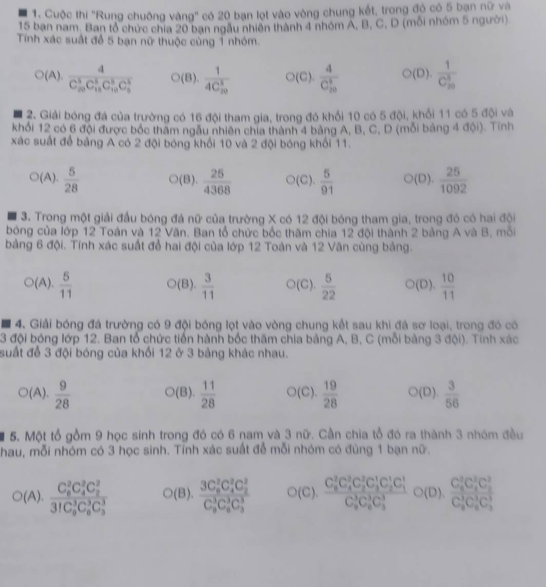 Cuộc thi ''Rung chuông vàng'' có 20 bạn lọt vào vòng chung kết, trong đó có 5 bạn nữ và
15 bạn nam. Ban tổ chức chía 20 ban ngẫu nhiên thành 4 nhóm A, B, C, D (mỗi nhóm 5 người)
Tính xác suất để 5 bạn nữ thuộc cùng 1 nhóm.
(A). frac d(C_20)^5C_(15)^5C_(10)^5C_5^(5C_8^5) (B). frac 1(4C_20)^8 ○(C). frac 4(C_20)^8 frac 1(C_20)^8
○(D).
2. Giải bóng đá của trường có 16 đội tham gia, trong đó khổi 10 có 5 đội, khối 11 có 5 đội và
khối 12 có 6 đội được bốc thăm ngẫu nhiên chia thành 4 bảng A, B, C, D (mỗi bảng 4 đội). Tính
xác suất để bảng A có 2 đội bóng khối 10 và 2 đội bóng khối 11.
(A).  5/28  (B).  25/4368  (C).  5/91   25/1092 
(D).
3. Trong một giải đầu bóng đá nữ của trường X có 12 đội bóng tham gia, trong đó có hai đội
bóng của lớp 12 Toán và 12 Văn. Ban tổ chức bốc thăm chia 12 đội thành 2 bảng A và B, mỗi
bảng 6 đội. Tính xác suất để hai đội của lớp 12 Toán và 12 Văn cùng bảng.
(A).  5/11  (B).  3/11  ○(C).  5/22  (D).  10/11 
4. Giải bóng đá trường có 9 đội bóng lọt vào vòng chung kết sau khi đá sơ loại, trong đó có
3 đội bóng lớp 12. Ban tổ chức tiến hành bốc thăm chia bảng A, B, C (mỗi bảng 3 đội). Tính xác
suất để 3 đội bóng của khối 12 ở 3 bảng khác nhau.
(A).  9/28  (B).  11/28  (C).  19/28  ○(D).  3/56 
5. Một tổ gồm 9 học sinh trong đó có 6 nam và 3 nữ. Cần chia tổ đó ra thành 3 nhóm đều
hau, mỗi nhóm có 3 học sinh. Tỉnh xác suất để mỗi nhóm có đúng 1 bạn nữ.
O(A),frac (C_6)^2C_4^(2C_2^2)(31C_9)^3C_6^(3C_3^3) O(B),frac (3C_6)^2C_4^(2C_2^2)(C_9)^3C_6^(3C_3^3) O(C),frac (C_6)^2C_4^(2C_3^1C_2^1C_3^1C_4^1)(C_9)^3C_6^(3C_3^3)bigcirc (D),frac (C_6)^2C_4^(2C_3^2C_4^3)(C_9)^3C_6^(3C_3^3)