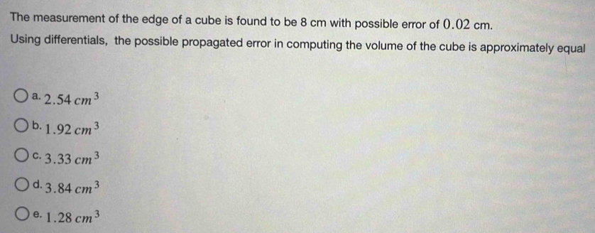 The measurement of the edge of a cube is found to be 8 cm with possible error of 0.02 cm.
Using differentials, the possible propagated error in computing the volume of the cube is approximately equal
a. 2.54cm^3
b. 1.92cm^3
C. 3.33cm^3
d. 3.84cm^3
e. 1.28cm^3