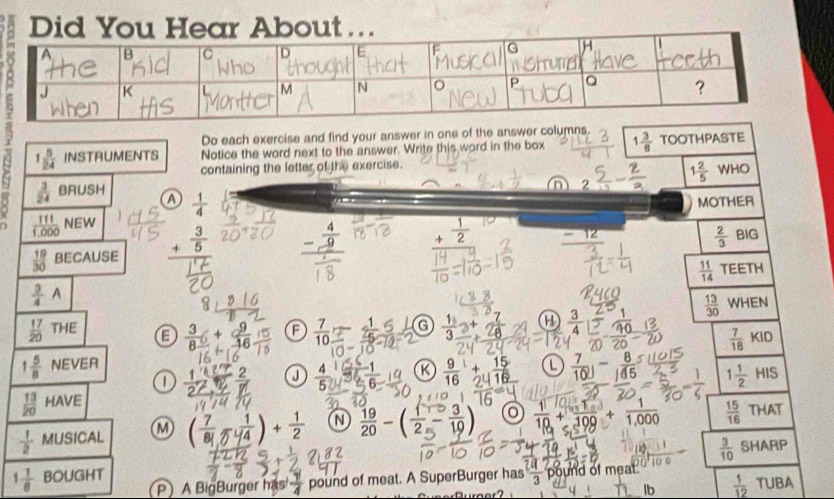 Did You Hear About …
Do each exercise and find your answer in one of the answer columns
1 5/24  INSTRUMENTS Notice the word next to the answer. Write this word in the box 1 3/8  TOOTHPASTE
containing the letter of the exercise.
 3/24  BRUSH
 111/1.000  NEW n 1 2/5 WHO
a  1/4 
MOTHER
 19/30  BECAUSE beginarrayr  3/5  +frac  hline endarray _ - 4/9  + 1/2 
 2/3  | BIG
 11/14  TEETH
 3/4 A
 13/30  WHEN
 17/20 THE E  3/8 + 9/16  A  7/10  a  1/3 _ +  3/4  40  7/18 KID
1 5/8  NEVER
1
J
 13/20  HAVE R  9/16 + 15/24   7/10 )- 8/145 
1 1/2 HIS
 1/2  MUSICAL M ( 7/81 - 1/4 )+ 1/2   19/20 -( 1/2 - 3/19 )  1/10 + 1/100 + 1/1,000   15/16  THAT
 3/10  SHARP
1 1/8  BOUGHT
P A BigBurger has  1/4  pound of meat. A SuperBurger has  2a/3  pound of meat. UBA
lb  1/12  T