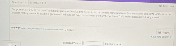 + of 10 Step 1 of 1 No Time Limit 
Suppose that 10 % of the time Todd makes guacamole twice a week, 30 % of the time he makes guacamole once a week, and 60 % of the time he 
doesn't make guacamole at all in a given week. What is the expected value for the number of times Todd makes guacamole during a week? 
AnswerHow to enter your answer (opens in new window) 2 Points 
Keypad 
Keyboard Shortcuts 
+ 
Expected Value =□ times per week