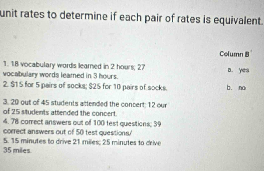 unit rates to determine if each pair of rates is equivalent.
Column B^+ 
1. 18 vocabulary words learned in 2 hours; 27
a. yes
vocabulary words learned in 3 hours.
2. $15 for 5 pairs of socks; $25 for 10 pairs of socks. b. no
3. 20 out of 45 students attended the concert; 12 our
of 25 students attended the concert.
4. 78 correct answers out of 100 test questions; 39
correct answers out of 50 test questions/
5. 15 minutes to drive 21 miles; 25 minutes to drive
35 miles.